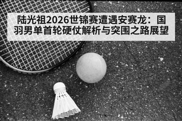 陆光祖2026世锦赛遭遇安赛龙：国羽男单首轮硬仗解析与突围之路展望
