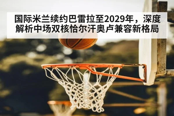 国际米兰续约巴雷拉至2029年，深度解析中场双核恰尔汗奥卢兼容新格局